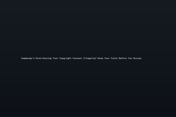 Somebodys Distributing Your Copyright Content Illegally Know Your Facts Before You Accuse
